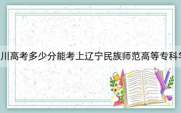 四川高考多少分能考上辽宁民族师范高等专科学校？2024年文科365分 理科最低378分