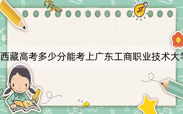 西藏高考多少分能考上广东工商职业技术大学？附2022-2024年最低录取分数线
