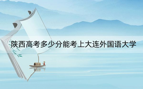 陕西高考多少分能考上大连外国语大学？2024年文科录取分488分 理科475分