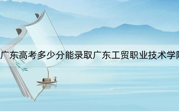 广东高考多少分能录取广东工贸职业技术学院?2024年历史类414分 物理类最低423分