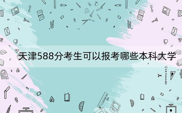 天津588分考生可以报考哪些本科大学?(附带2022-2024年588录取名单)