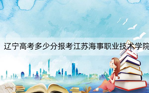 辽宁高考多少分报考江苏海事职业技术学院?附2022-2024年最低录取分数线