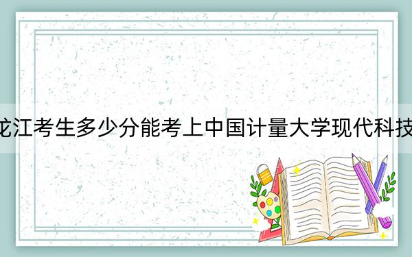 黑龙江考生多少分能考上中国计量大学现代科技学院?附2022-2024年院校投档线