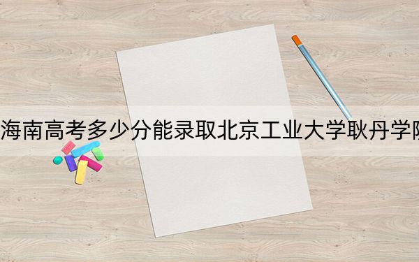 海南高考多少分能录取北京工业大学耿丹学院?附2022-2024年最低录取分数线