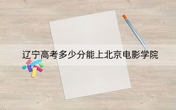 辽宁高考多少分能上北京电影学院?附2022-2024年院校投档线