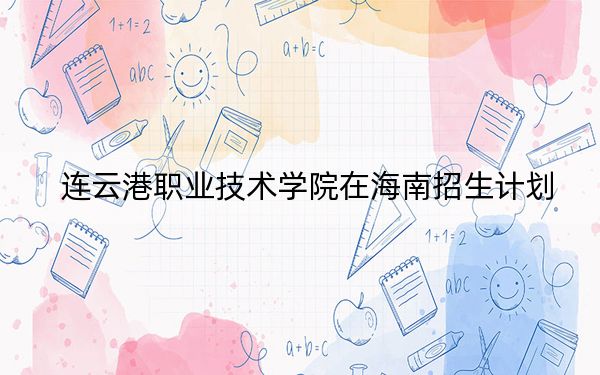 连云港职业技术学院在海南招生计划?学费是多少?录取分数线是多少?