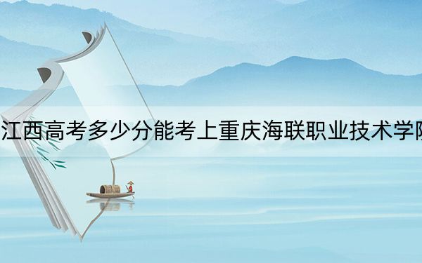 江西高考多少分能考上重庆海联职业技术学院?附2022-2024年最低录取分数线