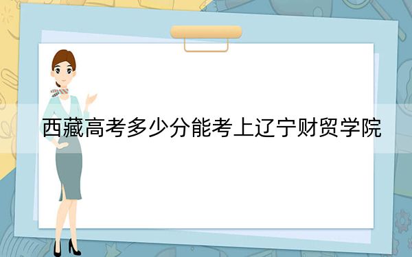 西藏高考多少分能考上辽宁财贸学院？附2022-2024年最低录取分数线