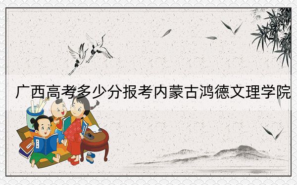 广西高考多少分报考内蒙古鸿德文理学院？2024年历史类投档线403分 物理类375分