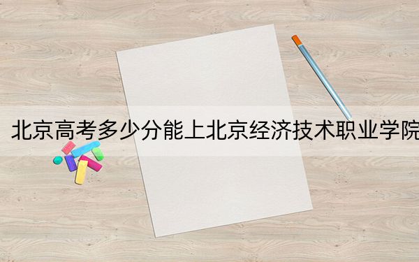 北京高考多少分能上北京经济技术职业学院?附2022-2024年最低录取分数线