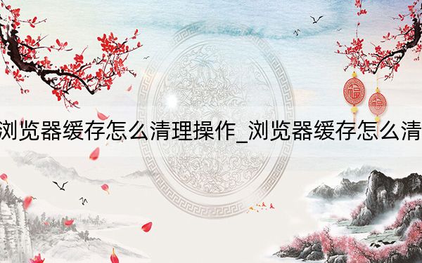 浏览器缓存怎么清理操作_浏览器缓存怎么清理