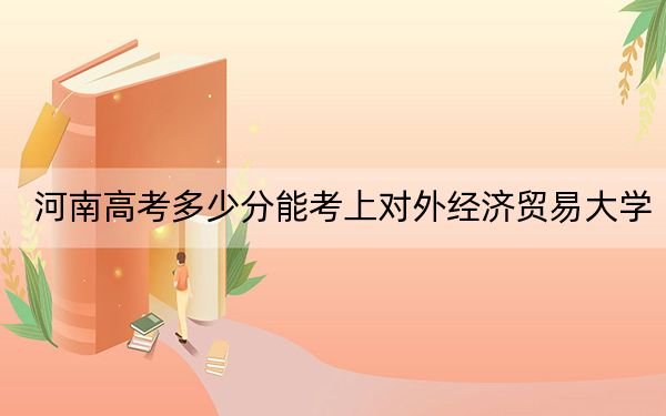 河南高考多少分能考上对外经济贸易大学?2024年文科投档线593分 理科最低616分