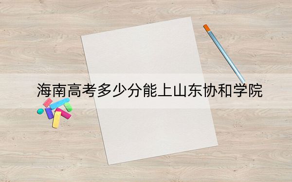 海南高考多少分能上山东协和学院?附2022-2024年最低录取分数线