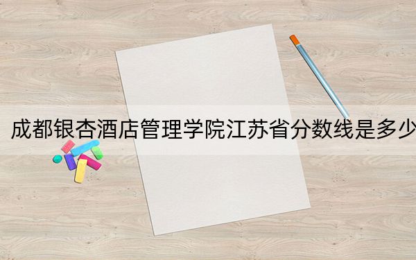 成都银杏酒店管理学院江苏省分数线是多少?2025年江苏考生参考