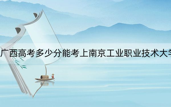 广西高考多少分能考上南京工业职业技术大学?2024年历史类最低471分 物理类投档线469分