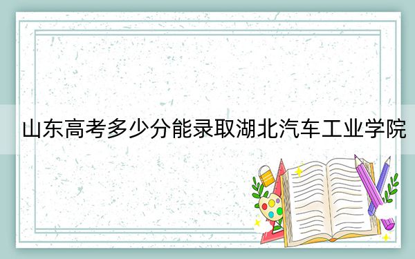 山东高考多少分能录取湖北汽车工业学院?2024年综合最低519分