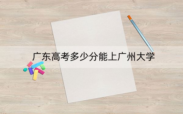 广东高考多少分能上广州大学?附2022-2024年最低录取分数线
