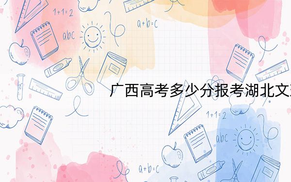 广西高考多少分报考湖北文理学院？2024年历史类录取分428分 物理类投档线463分