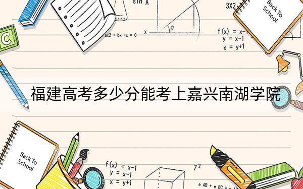 福建高考多少分能考上嘉兴南湖学院?2024年历史类最低512分 物理类录取分543分