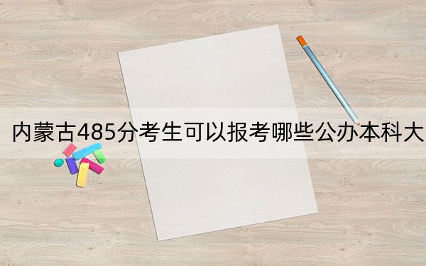 内蒙古485分考生可以报考哪些公办本科大学?(供2025届高三考生参考)