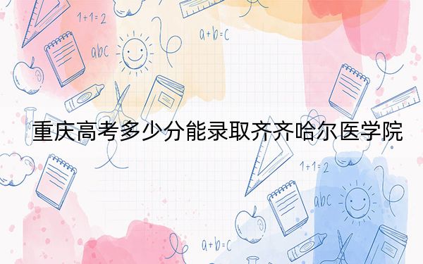 重庆高考多少分能录取齐齐哈尔医学院?附带近三年最低录取分数线
