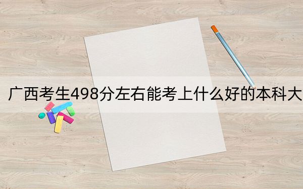 广西考生498分左右能考上什么好的本科大学?(附带2022-2024年498左右高校名单)