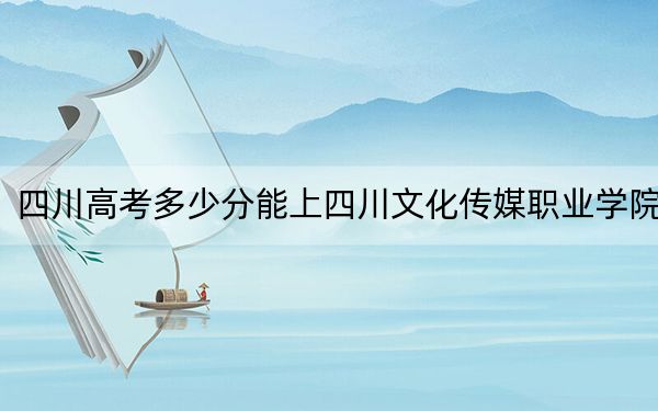 四川高考多少分能上四川文化传媒职业学院？2024年文科录取分245分 理科投档线312分