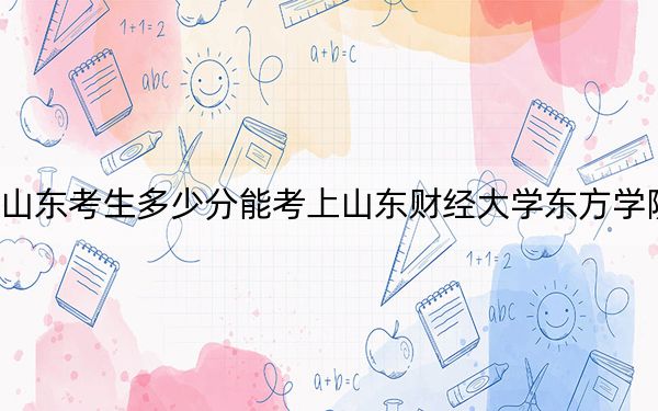 山东考生多少分能考上山东财经大学东方学院？附2022-2024年最低录取分数线