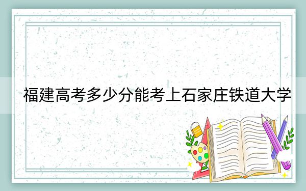 福建高考多少分能考上石家庄铁道大学?2024年历史类投档线521分 物理类投档线551分