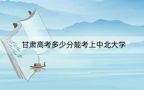 甘肃高考多少分能考上中北大学?2024年历史类535分 物理类录取分553分
