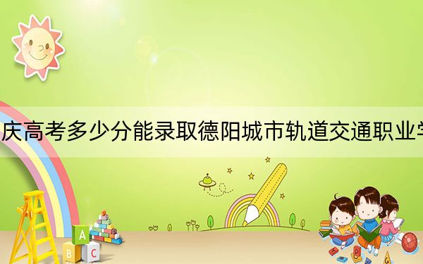 重庆高考多少分能录取德阳城市轨道交通职业学院?2024年历史类最低180分 物理类投档线180分