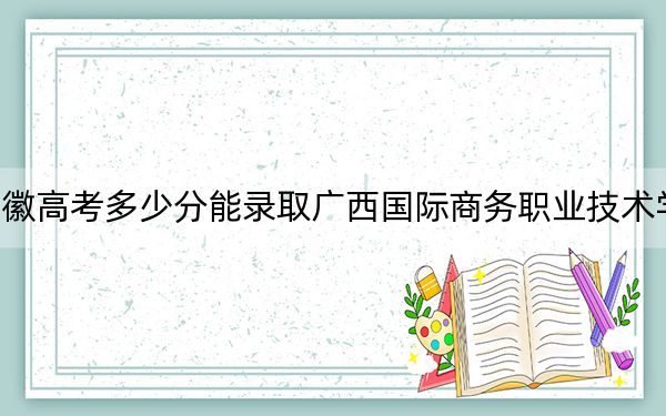 安徽高考多少分能录取广西国际商务职业技术学院?2024年历史类投档线231分 物理类最低321分