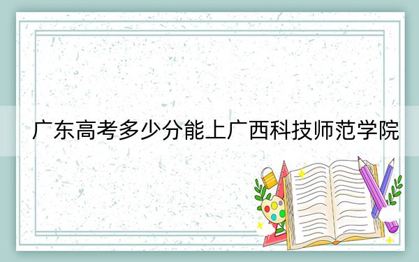 广东高考多少分能上广西科技师范学院?2024年历史类495分 物理类投档线500分