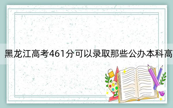 黑龙江高考461分可以录取那些公办本科高校?(附带2022-2024年461左右大学名单)
