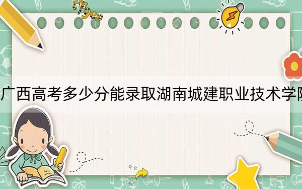广西高考多少分能录取湖南城建职业技术学院?附2022-2024年最低录取分数线