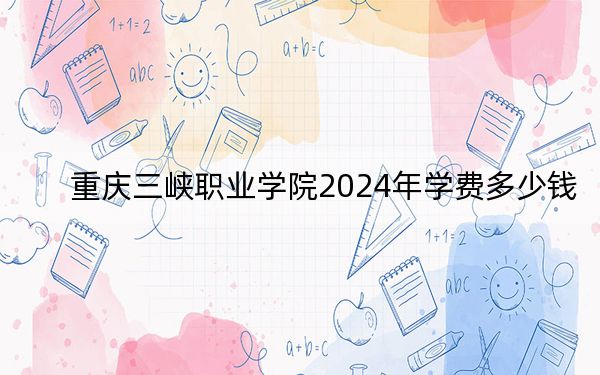 重庆三峡职业学院2024年学费多少钱？每年5500元到6000元（各专业收费标准）