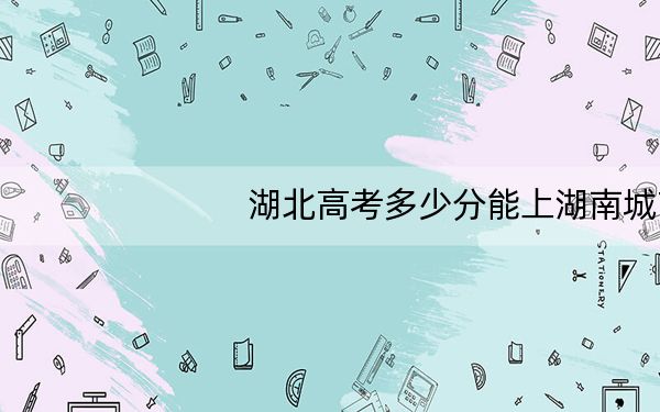 湖北高考多少分能上湖南城市学院？附2022-2024年最低录取分数线