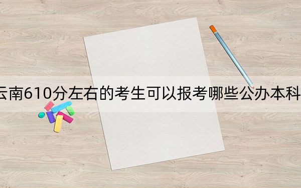 云南610分左右的考生可以报考哪些公办本科大学? 2024年有20所录取最低分610的大学