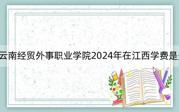 云南经贸外事职业学院2024年在江西学费是多少?江西考生2025年参考
