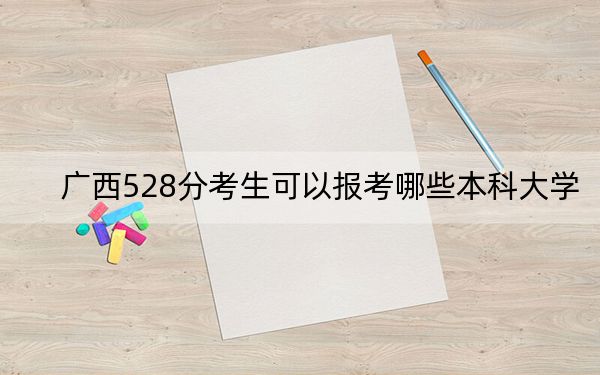 广西528分考生可以报考哪些本科大学? 2024年高考有53所528录取的大学