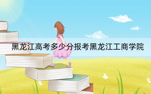 黑龙江高考多少分报考黑龙江工商学院？附2022-2024年最低录取分数线