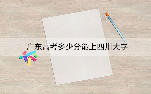 广东高考多少分能上四川大学?2024年历史类投档线590分 物理类录取分614分