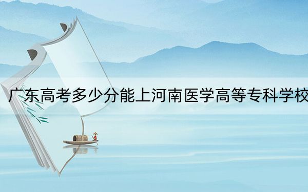 广东高考多少分能上河南医学高等专科学校?2024年历史类410分 物理类最低410分