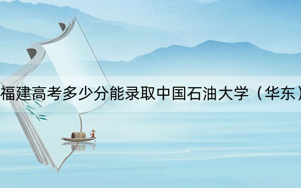 福建高考多少分能录取中国石油大学（华东）？2024年历史类最低576分 物理类598分