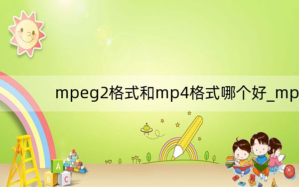 mpeg2格式和mp4格式哪个好_mpeg2
