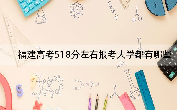 福建高考518分左右报考大学都有哪些？ 2024年录取最低分518的大学