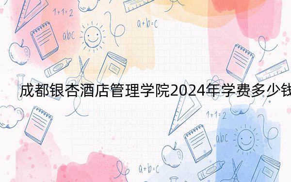 成都银杏酒店管理学院2024年学费多少钱?每年15000元-15900元(各专业收费标准)