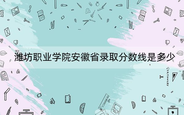 潍坊职业学院安徽省录取分数线是多少？2025年安徽考生参考