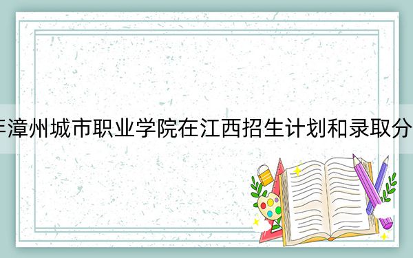 2024年漳州城市职业学院在江西招生计划和录取分数线是多少？江西考生2025年参考