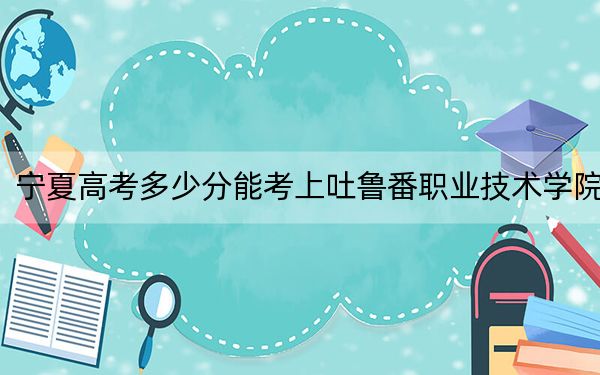 宁夏高考多少分能考上吐鲁番职业技术学院?2024年文科298分 理科投档线280分